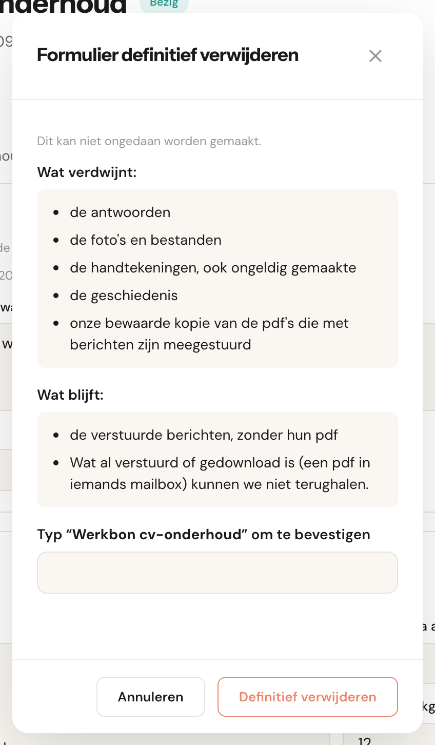 Het venster Formulier definitief verwijderen: Dit kan niet ongedaan worden gemaakt. Wat verdwijnt: de antwoorden, de foto's en bestanden, de handtekeningen ook ongeldig gemaakte, de geschiedenis, onze bewaarde kopie van de pdf's die met berichten zijn meegestuurd. Wat blijft: de verstuurde berichten zonder hun pdf; wat al verstuurd of gedownload is kunnen we niet terughalen. Het veld Typ Werkbon cv-onderhoud om te bevestigen, en de knoppen Annuleren en Definitief verwijderen.