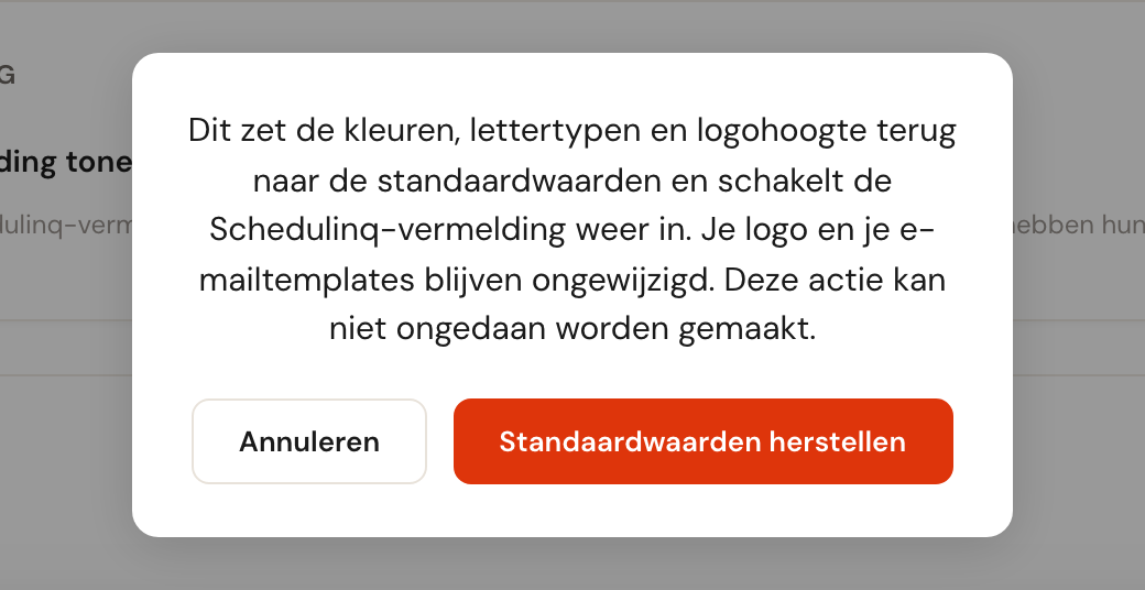 De bevestiging: Dit zet de kleuren, lettertypen en logohoogte terug naar de standaardwaarden en schakelt de Schedulinq-vermelding weer in. Je logo en je e-mailtemplates blijven ongewijzigd. Deze actie kan niet ongedaan worden gemaakt. Met Annuleren en Standaardwaarden herstellen.