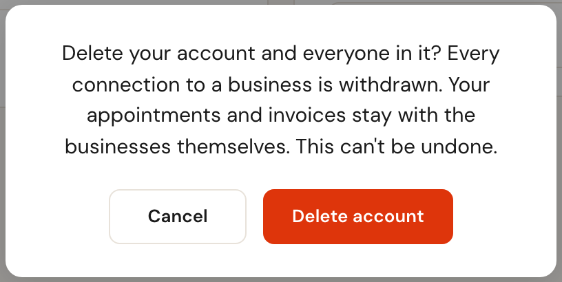 The question Delete your account and everyone in it? Every connection to a business is withdrawn. Your appointments and invoices stay with the businesses themselves. This can't be undone.