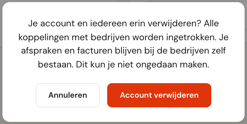 De vraag Je account en iedereen erin verwijderen? Alle koppelingen met bedrijven worden ingetrokken. Je afspraken en facturen blijven bij de bedrijven zelf bestaan. Dit kun je niet ongedaan maken.